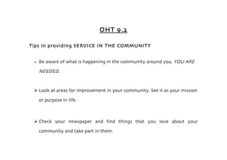 OHT 9.2

Tips in providing SERVICE IN THE COMMUNITY


    Be aware of what is happening in the community around you. YOU ARE
     NEEDED.


  Look at areas for improvement in your community. See it as your mission
     or purpose in life.



  Check your newspaper and find things that you love about your
     community and take part in them.
 