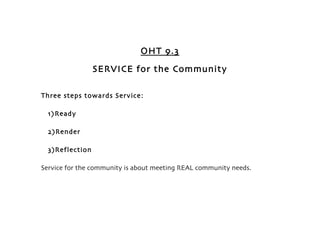 OHT 9.3
                 SERVICE for the Community

Three steps towards Service:

  1) Ready

  2)Render

  3)Reflection

Service for the community is about meeting REAL community needs.
 