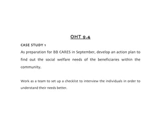 OHT 9.4
CASE STUDY 1

As preparation for BB CARES in September, develop an action plan to
find out the social welfare needs of the beneficiaries within the
community.


Work as a team to set up a checklist to interview the individuals in order to
understand their needs better.
 