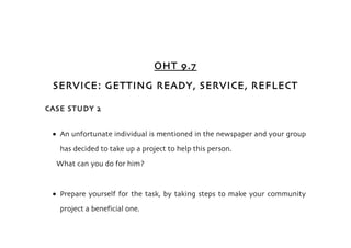 OHT 9.7
 SERVICE: GETTING READY, SERVICE, REFLECT

CASE STUDY 2


 • An unfortunate individual is mentioned in the newspaper and your group
   has decided to take up a project to help this person.
  What can you do for him?



 • Prepare yourself for the task, by taking steps to make your community
   project a beneficial one.
 