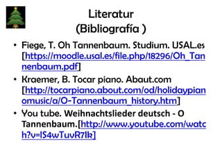 Literatur
(Bibliografía )
• Fiege, T. Oh Tannenbaum. Studium. USAL.es
[https://moodle.usal.es/file.php/18296/Oh_Tan
nenbaum.pdf]
• Kraemer, B. Tocar piano. Abaut.com
[http://tocarpiano.about.com/od/holidaypian
omusic/a/O-Tannenbaum_history.htm]
• You tube. Weihnachtslieder deutsch - O
Tannenbaum.[http://www.youtube.com/watc
h?v=lS4wTuvR7Ik]

 