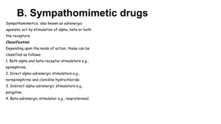 B. Sympathomimetic drugs
Sympathomimetics, also known as adrenergic
agonists, act by stimulation of alpha, beta or both
the receptors.
Classification
Depending upon the mode of action, these can be
classified as follows:
1. Both alpha and beta-receptor stimulators e.g.,
epinephrine.
2. Direct alpha-adrenergic stimulators e.g.,
norepinephrine and clonidine hydrochloride.
3. Indirect alpha-adrenergic stimulators e.g.,
pargyline.
4. Beta-adrenergic stimulator e.g., isoproterenol.
 
