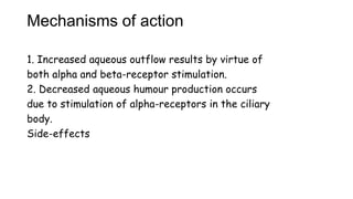 Mechanisms of action
1. Increased aqueous outflow results by virtue of
both alpha and beta-receptor stimulation.
2. Decreased aqueous humour production occurs
due to stimulation of alpha-receptors in the ciliary
body.
Side-effects
 