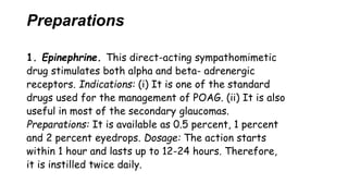 Preparations
1. Epinephrine. This direct-acting sympathomimetic
drug stimulates both alpha and beta- adrenergic
receptors. Indications: (i) It is one of the standard
drugs used for the management of POAG. (ii) It is also
useful in most of the secondary glaucomas.
Preparations: It is available as 0.5 percent, 1 percent
and 2 percent eyedrops. Dosage: The action starts
within 1 hour and lasts up to 12-24 hours. Therefore,
it is instilled twice daily.
 