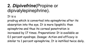 2. Dipivefrine(Propine or
dipivalylepinephrine).
It is a
prodrug which is converted into epinephrine after its
absorption into the eye. It is more lipophilic than
epinephrine and thus its corneal penetration is
increased by 17 times. Preparations: It is available as
0.1 percent eyedrops. Dosage: Action and efficacy is
similar to 1 percent epinephrine. It is instilled twice daily.
 