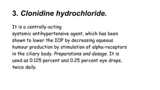 3. Clonidine hydrochloride.
It is a centrally-acting
systemic antihypertensive agent, which has been
shown to lower the IOP by decreasing aqueous
humour production by stimulation of alpha-receptors
in the ciliary body. Preparations and dosage. It is
used as 0.125 percent and 0.25 percent eye drops,
twice daily.
 
