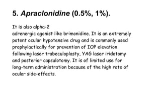 5. Apraclonidine (0.5%, 1%).
It is also alpha-2
adrenergic agonist like brimonidine. It is an extremely
potent ocular hypotensive drug and is commonly used
prophylactically for prevention of IOP elevation
following laser trabeculoplasty, YAG laser iridotomy
and posterior capsulotomy. It is of limited use for
long-term administration because of the high rate of
ocular side-effects.
 