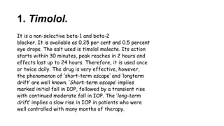 1. Timolol.
It is a non-selective beta-1 and beta-2
blocker. It is available as 0.25 per cent and 0.5 percent
eye drops. The salt used is timolol maleate. Its action
starts within 30 minutes, peak reaches in 2 hours and
effects last up to 24 hours. Therefore, it is used once
or twice daily. The drug is very effective, however,
the phenomenon of ‘short-term escape’ and ‘longterm
drift’ are well known. ‘Short-term escape’ implies
marked initial fall in IOP, followed by a transient rise
with continued moderate fall in IOP. The ‘long-term
drift’ implies a slow rise in IOP in patients who were
well controlled with many months of therapy.
 