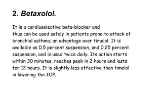 2. Betaxolol.
It is a cardioselective beta-blocker and
thus can be used safely in patients prone to attack of
bronchial asthma; an advantage over timolol. It is
available as 0.5 percent suspension, and 0.25 percent
suspension, and is used twice daily. Its action starts
within 30 minutes, reaches peak in 2 hours and lasts
for 12 hours. It is slightly less effective than timolol
in lowering the IOP.
 