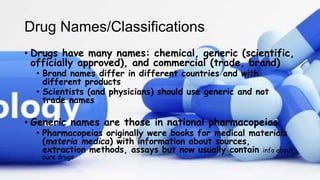 Drug Names/Classifications
• Drugs have many names: chemical, generic (scientific,
officially approved), and commercial (trade, brand)
• Brand names differ in different countries and with
different products
• Scientists (and physicians) should use generic and not
trade names
• Generic names are those in national pharmacopeias
• Pharmacopeias originally were books for medical materials
(materia medica) with information about sources,
extraction methods, assays but now usually contain info about
pure drugs
 