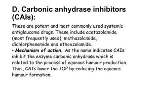 D. Carbonic anhydrase inhibitors
(CAIs):
These are potent and most commonly used systemic
antiglaucoma drugs. These include acetazolamide
(most frequently used), methazolamide,
dichlorphenamide and ethoxzolamide.
• Mechanism of action. As the name indicates CAIs
inhibit the enzyme carbonic anhydrase which is
related to the process of aqueous humour production.
Thus, CAIs lower the IOP by reducing the aqueous
humour formation.
 