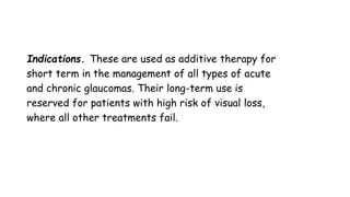 Indications. These are used as additive therapy for
short term in the management of all types of acute
and chronic glaucomas. Their long-term use is
reserved for patients with high risk of visual loss,
where all other treatments fail.
 