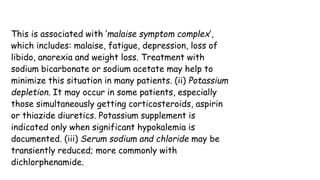 This is associated with ‘malaise symptom complex’,
which includes: malaise, fatigue, depression, loss of
libido, anorexia and weight loss. Treatment with
sodium bicarbonate or sodium acetate may help to
minimize this situation in many patients. (ii) Potassium
depletion. It may occur in some patients, especially
those simultaneously getting corticosteroids, aspirin
or thiazide diuretics. Potassium supplement is
indicated only when significant hypokalemia is
documented. (iii) Serum sodium and chloride may be
transiently reduced; more commonly with
dichlorphenamide.
 
