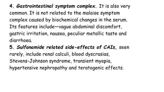 4. Gastrointestinal symptom complex. It is also very
common. It is not related to the malaise symptom
complex caused by biochemical changes in the serum.
Its features include—vague abdominal discomfort,
gastric irritation, nausea, peculiar metallic taste and
diarrhoea.
5. Sulfonamide related side-effects of CAIs, seen
rarely, include renal calculi, blood dyscrasias,
Stevens-Johnson syndrome, transient myopia,
hypertensive nephropathy and teratogenic effects.
 