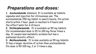 Preparations and doses:
1. Acetazolamide (diamox). It is available as tablets,
capsules and injection for intravenous use. The
acetazolamide 250 mg tablet is used 6 hourly. Its action
starts within 1 hour, peak is reached in 4 hours and
the effect lasts for 6-8 hours.
2. Dichlorphenamide. It is available as 50 mg tablets.
Its recommended dose is 25 to 100 mg three times a
day. It causes less metabolic acidosis but has a
sustained diuretic effect.
3. Methazolamide. It is also available as 50 mg tablets.
It has a longer duration of action than acetazolamide.
Its dose is 50-100 mg, 2 or 3 times a day.
 
