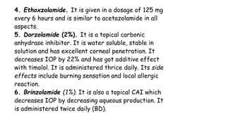 4. Ethoxzolamide. It is given in a dosage of 125 mg
every 6 hours and is similar to acetazolamide in all
aspects.
5. Dorzolamide (2%). It is a topical carbonic
anhydrase inhibitor. It is water soluble, stable in
solution and has excellent corneal penetration. It
decreases IOP by 22% and has got additive effect
with timolol. It is administered thrice daily. Its side
effects include burning sensation and local allergic
reaction.
6. Brinzolamide (1%). It is also a topical CAI which
decreases IOP by decreasing aqueous production. It
is administered twice daily (BD).
 