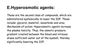 E.Hyperosmotic agents:
These are the second class of compounds, which are
administered systemically to lower the IOP. These
include: glycerol, mannitol, isosorbide and urea.
Mechanism of action. Hyperosmotic agents increase
the plasma tonicity. Thus, the osmotic pressure
gradient created between the blood and vitreous
draws sufficient water out of the eyeball, thereby
significantly lowering the IOP.
 