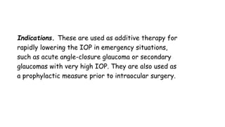 Indications. These are used as additive therapy for
rapidly lowering the IOP in emergency situations,
such as acute angle-closure glaucoma or secondary
glaucomas with very high IOP. They are also used as
a prophylactic measure prior to intraocular surgery.
 