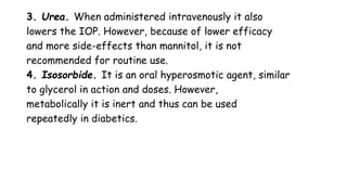 3. Urea. When administered intravenously it also
lowers the IOP. However, because of lower efficacy
and more side-effects than mannitol, it is not
recommended for routine use.
4. Isosorbide. It is an oral hyperosmotic agent, similar
to glycerol in action and doses. However,
metabolically it is inert and thus can be used
repeatedly in diabetics.
 