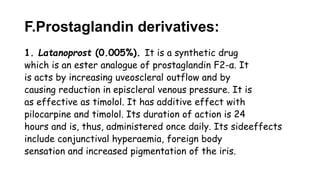 F.Prostaglandin derivatives:
1. Latanoprost (0.005%). It is a synthetic drug
which is an ester analogue of prostaglandin F2-α. It
is acts by increasing uveoscleral outflow and by
causing reduction in episcleral venous pressure. It is
as effective as timolol. It has additive effect with
pilocarpine and timolol. Its duration of action is 24
hours and is, thus, administered once daily. Its sideeffects
include conjunctival hyperaemia, foreign body
sensation and increased pigmentation of the iris.
 