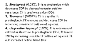 2. Bimatoprost (0.03%). It is a prostamide which
decreases IOP by decreasing ocular outflow
resistance. It is used once a day (OD).
3. Travoprost (0.004%). It is a synthetic
prostaglandin F2 analogue and decreases IOP by
increasing uveoscleral outflow of aqueous.
4. Unoprostive isopropyl (0.12%). It is a dolosanoid
related in structure to prostaglandin F2-α. It lowers
IOP by increasing uveoscleral outflow of aqueous. It
also increases retinal blood flow.
 