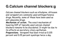 G.Calcium channel blockers:g
Calcium channel blockers such as nifedipine, diltiazem
and verapamil are commonly used antihypertensive
drugs. Recently, some of these have been used as
anti-glaucoma drugs.
Mechanism of action. The exact mechanism of
lowering IOP of topically used calcium channel
blockers remains to be elucidated. It might be due to
its effects on secretory ciliary epithelium.
Preparations. Verapamil has been tried as 0.125
percent and 0.25 percent eyedrops twice a day.
 