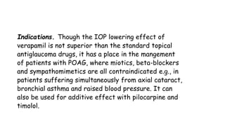 Indications. Though the IOP lowering effect of
verapamil is not superior than the standard topical
antiglaucoma drugs, it has a place in the mangement
of patients with POAG, where miotics, beta-blockers
and sympathomimetics are all contraindicated e.g., in
patients suffering simultaneously from axial cataract,
bronchial asthma and raised blood pressure. It can
also be used for additive effect with pilocarpine and
timolol.
 