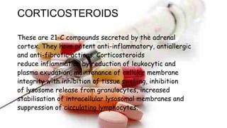 CORTICOSTEROIDS
These are 21-C compounds secreted by the adrenal
cortex. They have potent anti-inflammatory, antiallergic
and anti-fibrotic actions. Corticosteroids
reduce inflammation by reduction of leukocytic and
plasma exudation, maintenance of cellular membrane
integrity with inhibition of tissue swelling, inhibition
of lysosome release from granulocytes, increased
stabilisation of intracellular lysosomal membranes and
suppression of circulating lymphocytes.
 