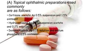 (A) Topical ophthalmic preparations used
commonly
are as follows:
• Cortisone acetate As 0.5% suspension and 1.5%
ointment
• Hydrocortisone As 0.5% suspension acetate
and 0.2% solution
• Dexamethasone As 0.1% solution and sodium
phosphate 0.5% ointment
 