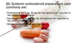 (B) Systemic corticosteroid preparations used
commonly are:
• Prednisolone As 5 mg, 10 mg tab and solution for injection in
the strength of 20 mg/ml
• Dexamethasone As 0.5 mg tab and solution for injection in
the strength of 4 mg/ml
• Betamethasone 0.5 mg and 1 mg tab
 