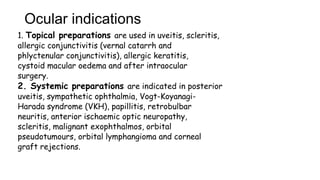 Ocular indications
1. Topical preparations are used in uveitis, scleritis,
allergic conjunctivitis (vernal catarrh and
phlyctenular conjunctivitis), allergic keratitis,
cystoid macular oedema and after intraocular
surgery.
2. Systemic preparations are indicated in posterior
uveitis, sympathetic ophthalmia, Vogt-Koyanagi-
Harada syndrome (VKH), papillitis, retrobulbar
neuritis, anterior ischaemic optic neuropathy,
scleritis, malignant exophthalmos, orbital
pseudotumours, orbital lymphangioma and corneal
graft rejections.
 