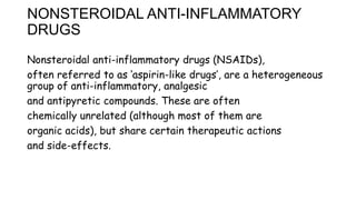 NONSTEROIDAL ANTI-INFLAMMATORY
DRUGS
Nonsteroidal anti-inflammatory drugs (NSAIDs),
often referred to as ‘aspirin-like drugs’, are a heterogeneous
group of anti-inflammatory, analgesic
and antipyretic compounds. These are often
chemically unrelated (although most of them are
organic acids), but share certain therapeutic actions
and side-effects.
 