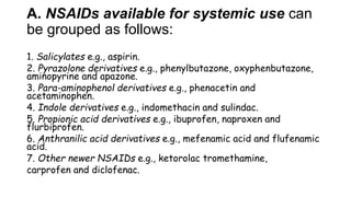 A. NSAIDs available for systemic use can
be grouped as follows:
1. Salicylates e.g., aspirin.
2. Pyrazolone derivatives e.g., phenylbutazone, oxyphenbutazone,
aminopyrine and apazone.
3. Para-aminophenol derivatives e.g., phenacetin and
acetaminophen.
4. Indole derivatives e.g., indomethacin and sulindac.
5. Propionic acid derivatives e.g., ibuprofen, naproxen and
flurbiprofen.
6. Anthranilic acid derivatives e.g., mefenamic acid and flufenamic
acid.
7. Other newer NSAIDs e.g., ketorolac tromethamine,
carprofen and diclofenac.
 
