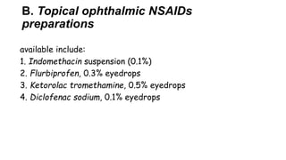 B. Topical ophthalmic NSAIDs
preparations
available include:
1. Indomethacin suspension (0.1%)
2. Flurbiprofen, 0.3% eyedrops
3. Ketorolac tromethamine, 0.5% eyedrops
4. Diclofenac sodium, 0.1% eyedrops
 
