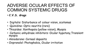 ADVERSE OCULAR EFFECTS OF
COMMON SYSTEMIC DRUGS
• C.V.S. drugs
• Digitalis: Disturbance of colour vision, scotomas
• Quinidine: Optic neuritis (rare)
• Thiazides: Xanthopsia (yellow vision), Myopia
• Carbonic anhydrase inhibitors: Ocular hypotony,Transient
myopia
• Amiodarone: Corneal deposits
• Oxprenolol: Photophobia, Ocular irritation
 