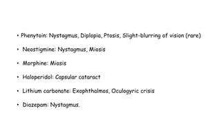 • Phenytoin: Nystagmus, Diplopia, Ptosis, Slight-blurring of vision (rare)
• Neostigmine: Nystagmus, Miosis
• Morphine: Miosis
• Haloperidol: Capsular cataract
• Lithium carbonate: Exophthalmos, Oculogyric crisis
• Diazepam: Nystagmus.
 