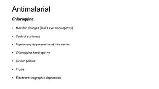 Antimalarial
Chloroquine
• Macular changes (Bull’s eye maculopathy)
• Central scotomas
• Pigmentary degeneration of the retina
• Chloroquine keratopathy
• Ocular palsies
• Ptosis
• Electroretinographic depression
 