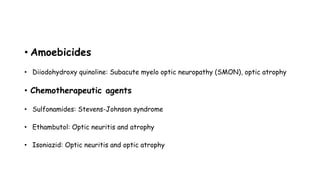 • Amoebicides
• Diiodohydroxy quinoline: Subacute myelo optic neuropathy (SMON), optic atrophy
• Chemotherapeutic agents
• Sulfonamides: Stevens-Johnson syndrome
• Ethambutol: Optic neuritis and atrophy
• Isoniazid: Optic neuritis and optic atrophy
 