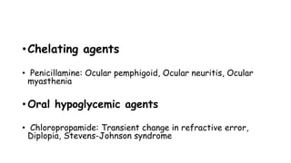 •Chelating agents
• Penicillamine: Ocular pemphigoid, Ocular neuritis, Ocular
myasthenia
• Oral hypoglycemic agents
• Chloropropamide: Transient change in refractive error,
Diplopia, Stevens-Johnson syndrome
 