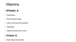 Vitamins
• Vitamin A
• Papilloedema
• Retinal haemorrhages
• Loss of eyebrows and eyelashes
• Nystagmus
• Diplopia and blurring of vision
• Vitamin D
• Band-shaped keratopathy
 