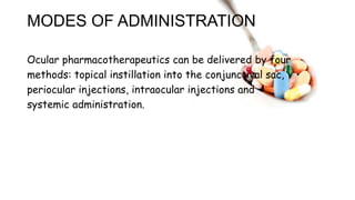 MODES OF ADMINISTRATION
Ocular pharmacotherapeutics can be delivered by four
methods: topical instillation into the conjunctival sac,
periocular injections, intraocular injections and
systemic administration.
 