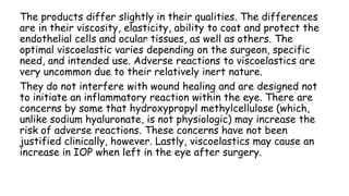 The products differ slightly in their qualities. The differences
are in their viscosity, elasticity, ability to coat and protect the
endothelial cells and ocular tissues, as well as others. The
optimal viscoelastic varies depending on the surgeon, specific
need, and intended use. Adverse reactions to viscoelastics are
very uncommon due to their relatively inert nature.
They do not interfere with wound healing and are designed not
to initiate an inflammatory reaction within the eye. There are
concerns by some that hydroxypropyl methylcellulose (which,
unlike sodium hyaluronate, is not physiologic) may increase the
risk of adverse reactions. These concerns have not been
justified clinically, however. Lastly, viscoelastics may cause an
increase in IOP when left in the eye after surgery.
 