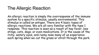 The Allergic Reaction
An allergic reaction is simply the overresponse of the immune
system to a specific stimulus, usually environmental. This
stimulus is called an antigen. There are 4 basic types of
allergic reactions. We are all very familiar with the type 1
response. This reaction is seen as a result of hay fever, bee
stings, cats, dogs, or even medications. It is the cause of the
itchy, watery eyes, and runny nose many of us experience
each spring when we cut the grass or stroll through the park.
 