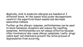 Medically, mild to moderate allergies are handled at 3
different levels. At the lowest level,ocular decongestants
constrict the superficial blood vessels and decrease
associated redness.
Further up the allergic response, antihistamines can be used
to block histamine receptors and reduce the resulting
symptoms. Antihistamines are not always effective because
other biochemical also cause allergic symptoms. Lastly, drugs
called mast cell stabilizers prevent the initial process of
degranulation from occurring.
 