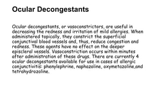 Ocular Decongestants
Ocular decongestants, or vasoconstrictors, are useful in
decreasing the redness and irritation of mild allergies. When
administered topically, they constrict the superficial
conjunctival blood vessels and, thus, reduce congestion and
redness. These agents have no effect on the deeper
episcleral vessels. Vasoconstriction occurs within minutes
after administration of these drugs. There are currently 4
ocular decongestants available for use in cases of allergic
conjunctivitis: phenylephrine, naphazoline, oxymetazoline,and
tetrahydrozoline.
 
