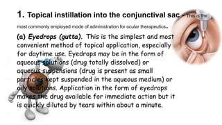 1. Topical instillation into the conjunctival sac - This is the
most commonly employed mode of administration for ocular therapeutics.
(a) Eyedrops (gutta). This is the simplest and most
convenient method of topical application, especially
for daytime use. Eyedrops may be in the form of
aqueous solutions (drug totally dissolved) or
aqueous suspensions (drug is present as small
particles kept suspended in the aqueous medium) or
oily solutions. Application in the form of eyedrops
makes the drug available for immediate action but it
is quickly diluted by tears within about a minute.
 