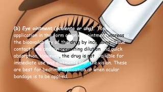 (b) Eye ointment (oculenta or ung). Topical
application in the form of an eye ointment increases
the bioavailability of the drug by increasing tissue
contact time and by preventing dilution and quick
absorption. However, the drug is not available for
immediate use and ointments blur the vision. These
are best for bedtime application or when ocular
bandage is to be applied.
 