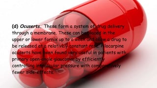 (d) Ocuserts. These form a system of drug delivery
through a membrane. These can be placed in the
upper or lower fornix up to a week and allow a drug to
be released at a relatively constant rate. Pilocarpine
ocuserts have been found very useful in patients with
primary open-angle glaucoma; by efficiently
controlling intraocular pressure with comparatively
fewer side-effects.
 