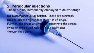 2. Periocular injections
These are not infrequently employed to deliver drugs
(a) Subconjunctival injections. These are commonly
used to achieve higher concentration of drugs.
Further, the drugs which cannot penetrate the cornea
owing to large-sized molecules can easily pass
through the sclera.
 