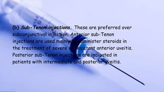 (b) Sub-Tenon injections. These are preferred over
subconjunctival injection. Anterior sub-Tenon
injections are used mainly to administer steroids in
the treatment of severe or resistant anterior uveitis.
Posterior sub-Tenon injections are indicated in
patients with intermediate and posterior uveitis.
 